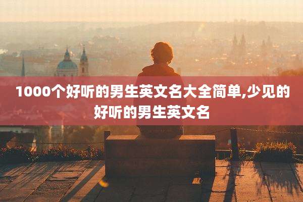 1000个好听的男生英文名大全简单,少见的好听的男生英文名