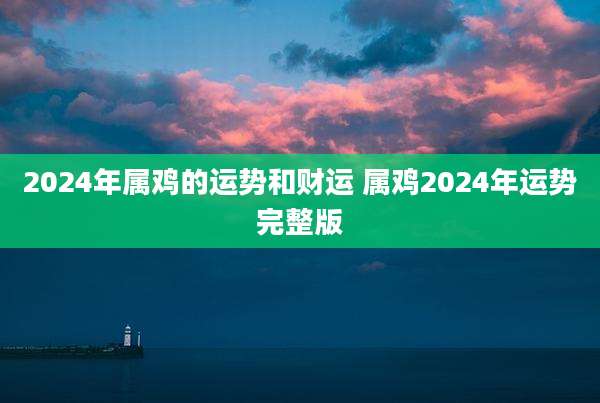 2024年属鸡的运势和财运 属鸡2024年运势完整版