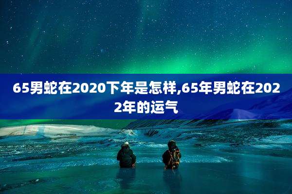 65男蛇在2020下年是怎样,65年男蛇在2022年的运气