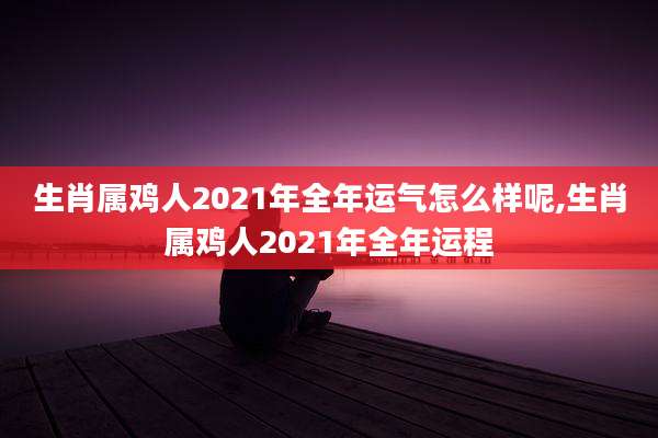 生肖属鸡人2021年全年运气怎么样呢,生肖属鸡人2021年全年运程