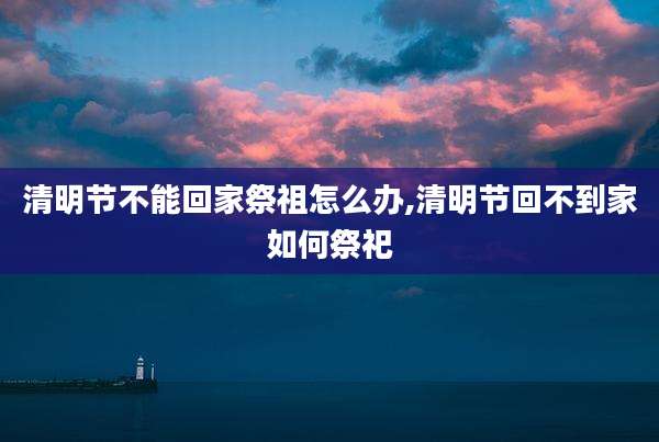 清明节不能回家祭祖怎么办,清明节回不到家如何祭祀