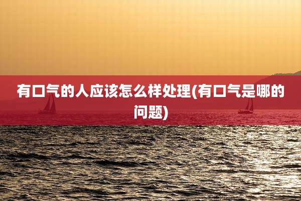 有口气的人应该怎么样处理(有口气是哪的问题)