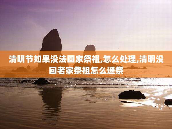 清明节如果没法回家祭祖,怎么处理,清明没回老家祭祖怎么遥祭