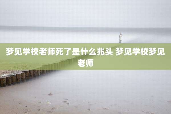 梦见学校老师死了是什么兆头 梦见学校梦见老师