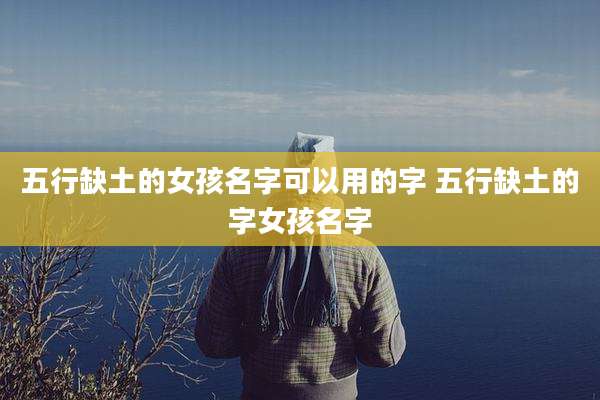 五行缺土的女孩名字可以用的字 五行缺土的字女孩名字