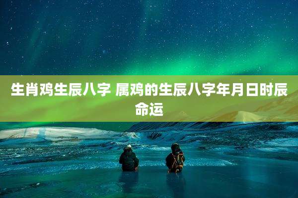 生肖鸡生辰八字 属鸡的生辰八字年月日时辰命运