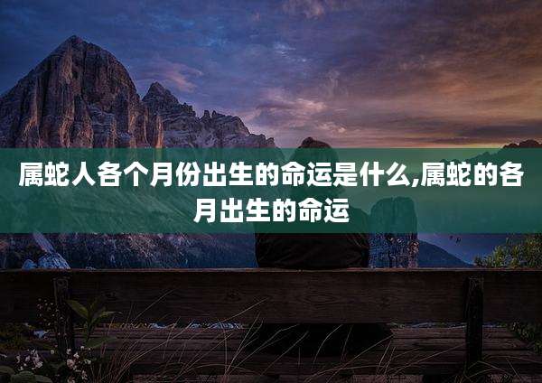 属蛇人各个月份出生的命运是什么,属蛇的各月出生的命运