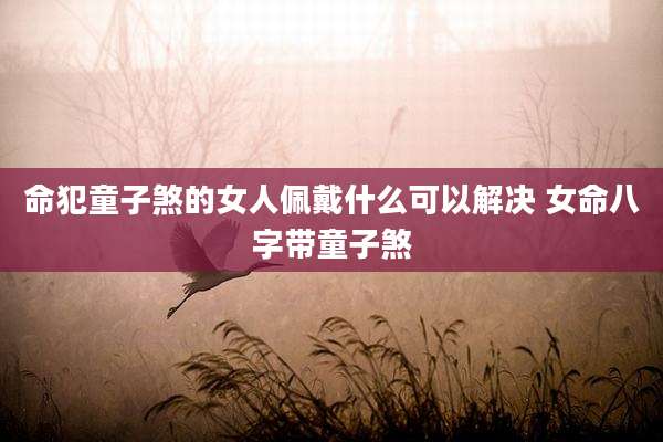 命犯童子煞的女人佩戴什么可以解决 女命八字带童子煞