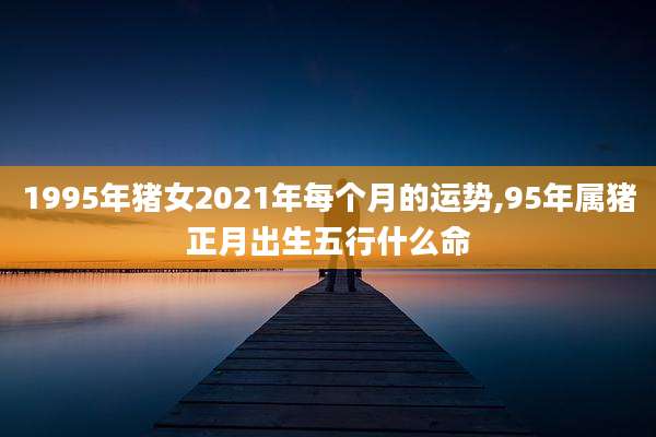 1995年猪女2021年每个月的运势,95年属猪正月出生五行什么命