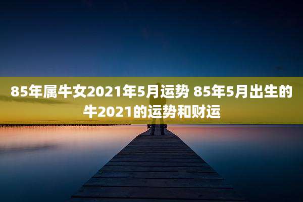 85年属牛女2021年5月运势 85年5月出生的牛2021的运势和财运