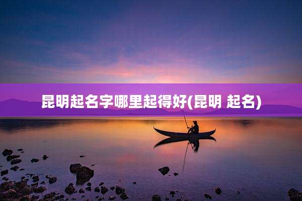 昆明起名字哪里起得好(昆明 起名)