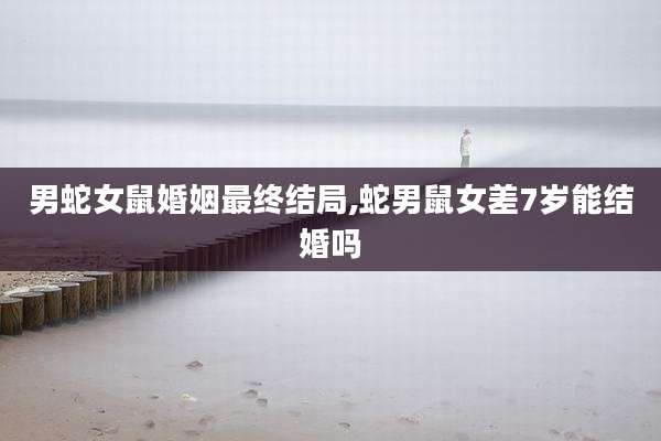 男蛇女鼠婚姻最终结局,蛇男鼠女差7岁能结婚吗