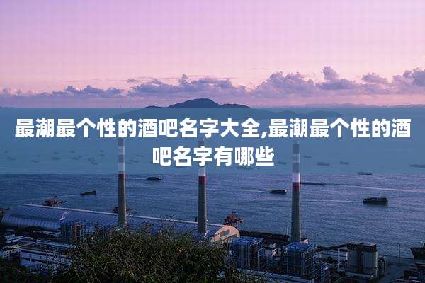 最潮最个性的酒吧名字大全,最潮最个性的酒吧名字有哪些