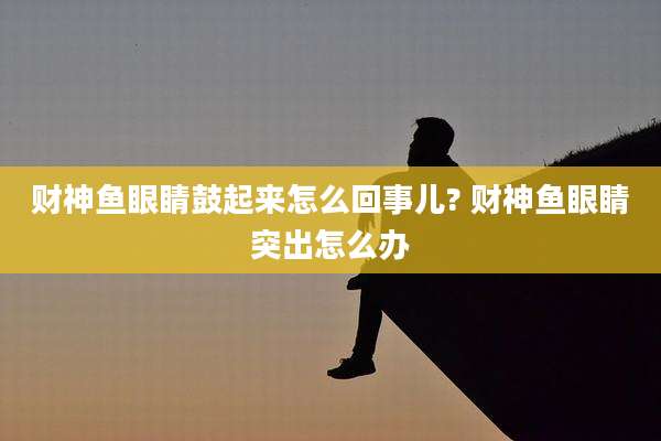 财神鱼眼睛鼓起来怎么回事儿? 财神鱼眼睛突出怎么办