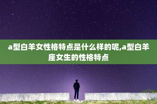 a型白羊女性格特点是什么样的呢,a型白羊座女生的性格特点