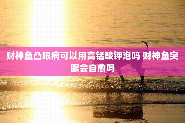 财神鱼凸眼病可以用高锰酸钾泡吗 财神鱼突眼会自愈吗