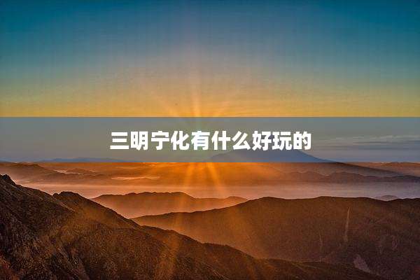 三明宁化有什么好玩的