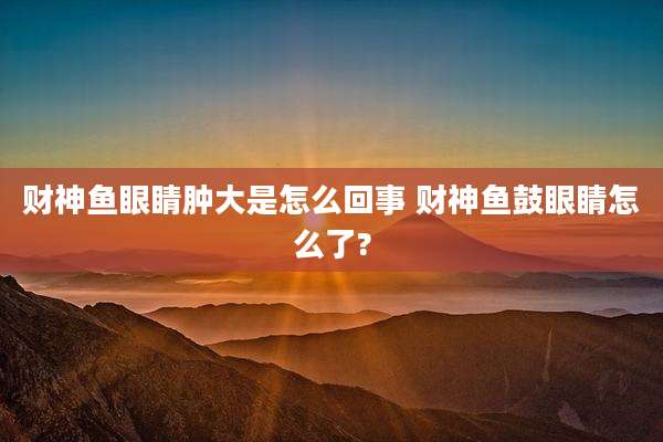 财神鱼眼睛肿大是怎么回事 财神鱼鼓眼睛怎么了?