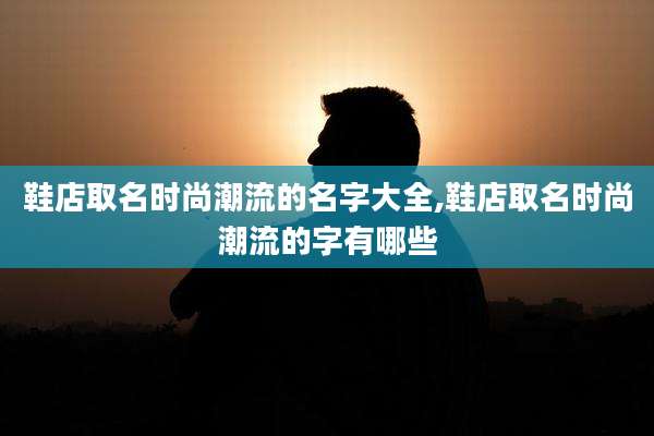 鞋店取名时尚潮流的名字大全,鞋店取名时尚潮流的字有哪些