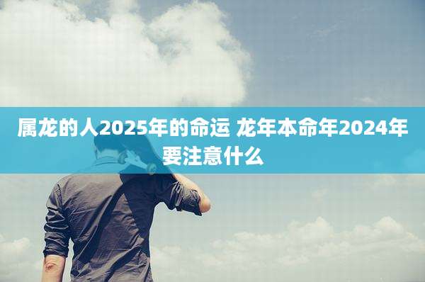 属龙的人2025年的命运 龙年本命年2024年要注意什么
