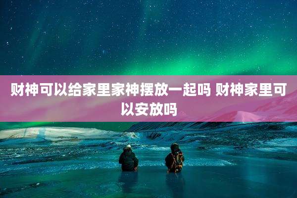 财神可以给家里家神摆放一起吗 财神家里可以安放吗