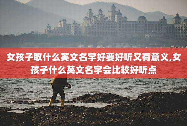 女孩子取什么英文名字好要好听又有意义,女孩子什么英文名字会比较好听点