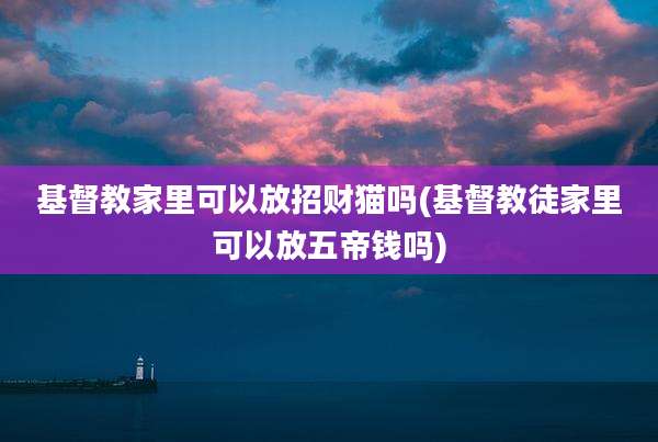 基督教家里可以放招财猫吗(基督教徒家里可以放五帝钱吗)