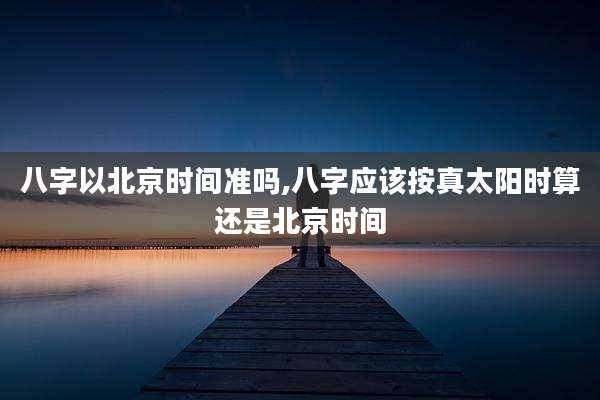 八字以北京时间准吗,八字应该按真太阳时算还是北京时间