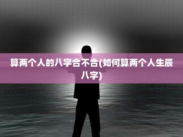 算两个人的八字合不合(如何算两个人生辰八字)