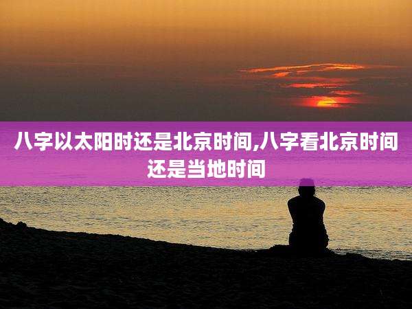 八字以太阳时还是北京时间,八字看北京时间还是当地时间