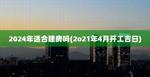 2024年适合建房吗(2o21年4月开工吉日)