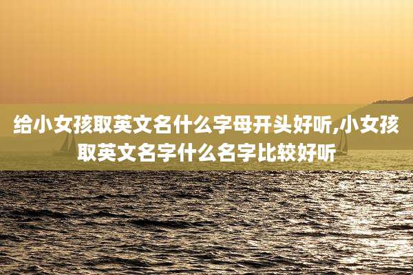 给小女孩取英文名什么字母开头好听,小女孩取英文名字什么名字比较好听