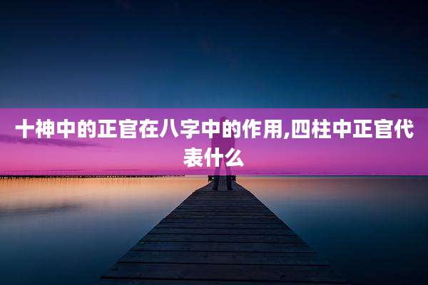 十神中的正官在八字中的作用,四柱中正官代表什么