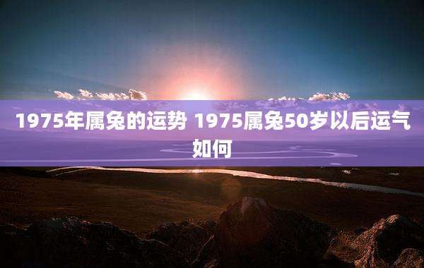 1975年属兔的运势 1975属兔50岁以后运气如何