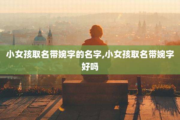 小女孩取名带婉字的名字,小女孩取名带婉字好吗