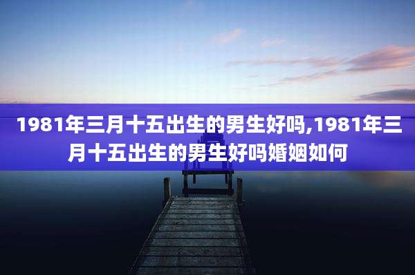 1981年三月十五出生的男生好吗,1981年三月十五出生的男生好吗婚姻如何