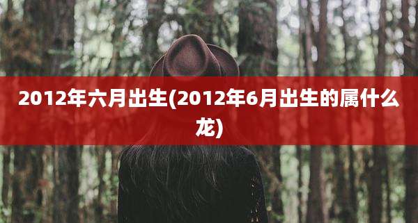 2012年六月出生(2012年6月出生的属什么龙)