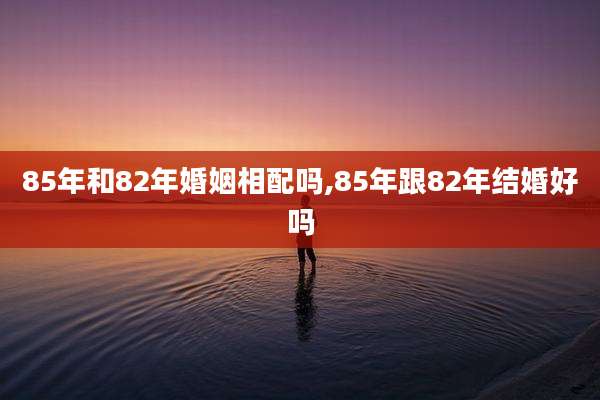 85年和82年婚姻相配吗,85年跟82年结婚好吗