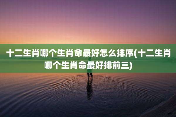 十二生肖哪个生肖命最好怎么排序(十二生肖哪个生肖命最好排前三)