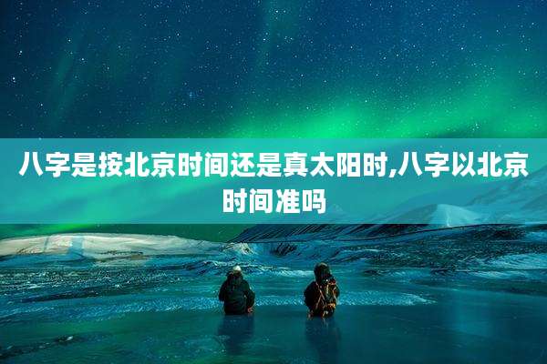 八字是按北京时间还是真太阳时,八字以北京时间准吗