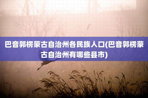 巴音郭楞蒙古自治州各民族人口(巴音郭楞蒙古自治州有哪些县市)