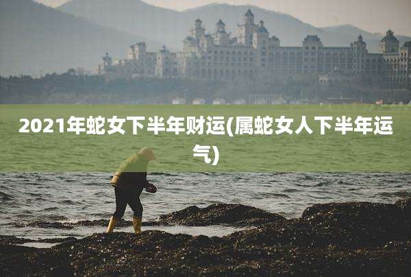 2021年蛇女下半年财运(属蛇女人下半年运气)