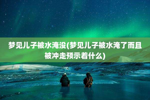 梦见儿子被水淹没(梦见儿子被水淹了而且被冲走预示着什么)
