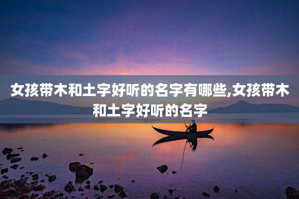 女孩带木和土字好听的名字有哪些,女孩带木和土字好听的名字