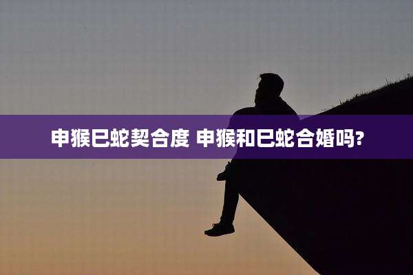 申猴巳蛇契合度 申猴和巳蛇合婚吗?