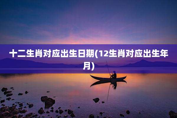 十二生肖对应出生日期(12生肖对应出生年月)