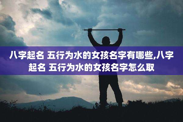 八字起名 五行为水的女孩名字有哪些,八字起名 五行为水的女孩名字怎么取