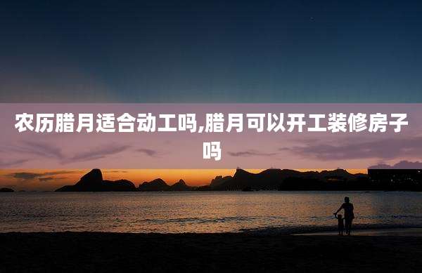 农历腊月适合动工吗,腊月可以开工装修房子吗