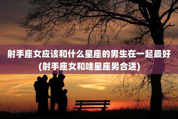 射手座女应该和什么星座的男生在一起最好(射手座女和啥星座男合适)