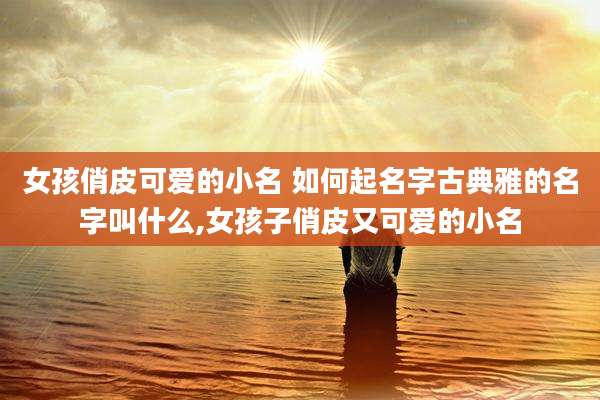 女孩俏皮可爱的小名 如何起名字古典雅的名字叫什么,女孩子俏皮又可爱的小名